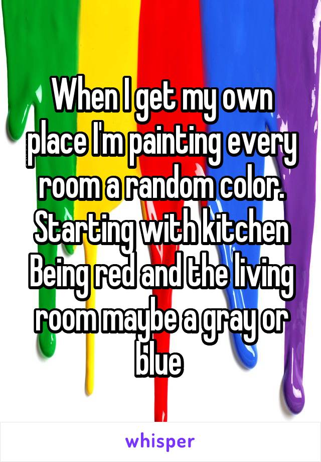 When I get my own place I'm painting every room a random color. Starting with kitchen Being red and the living room maybe a gray or blue 