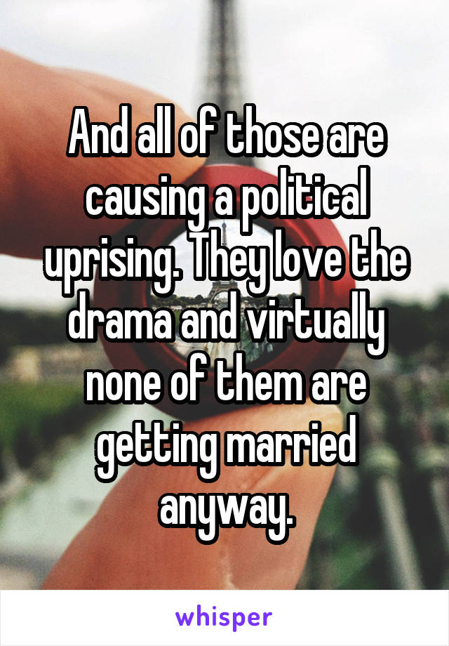And all of those are causing a political uprising. They love the drama and virtually none of them are getting married anyway.