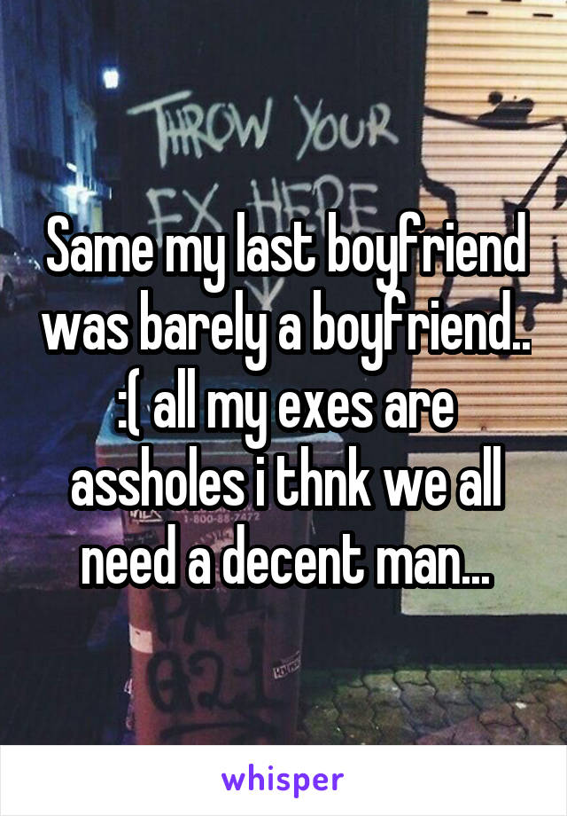 Same my last boyfriend was barely a boyfriend.. :( all my exes are assholes i thnk we all need a decent man...