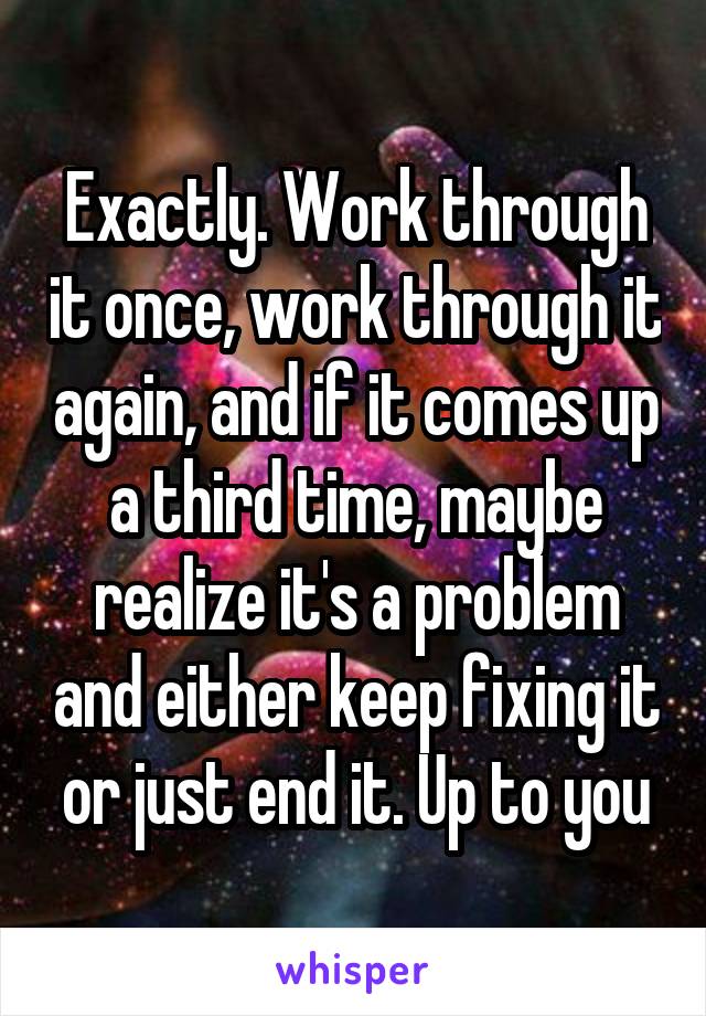 Exactly. Work through it once, work through it again, and if it comes up a third time, maybe realize it's a problem and either keep fixing it or just end it. Up to you