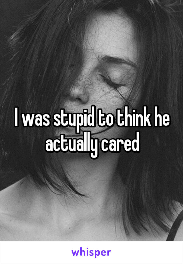 I was stupid to think he actually cared
