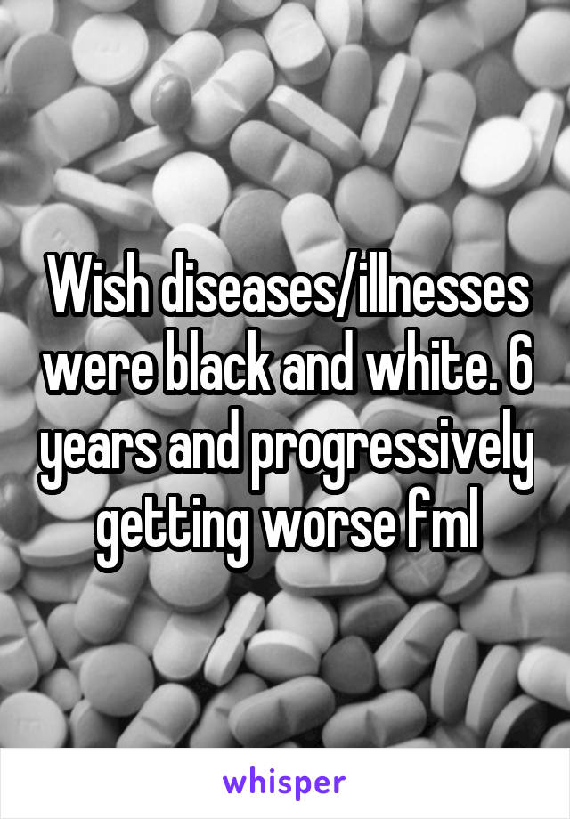Wish diseases/illnesses were black and white. 6 years and progressively getting worse fml