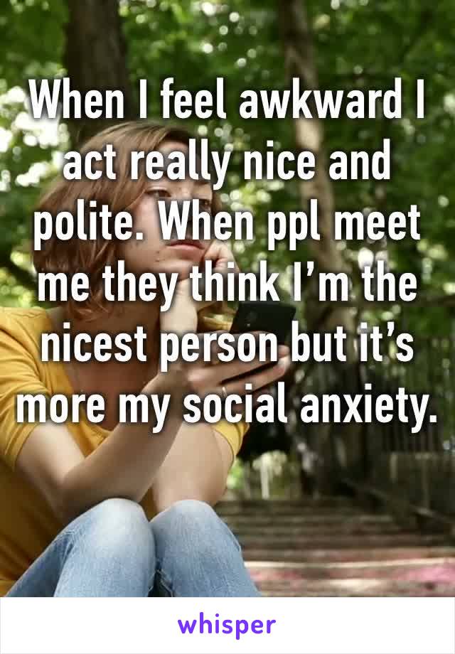 When I feel awkward I act really nice and polite. When ppl meet me they think I’m the nicest person but it’s more my social anxiety.
