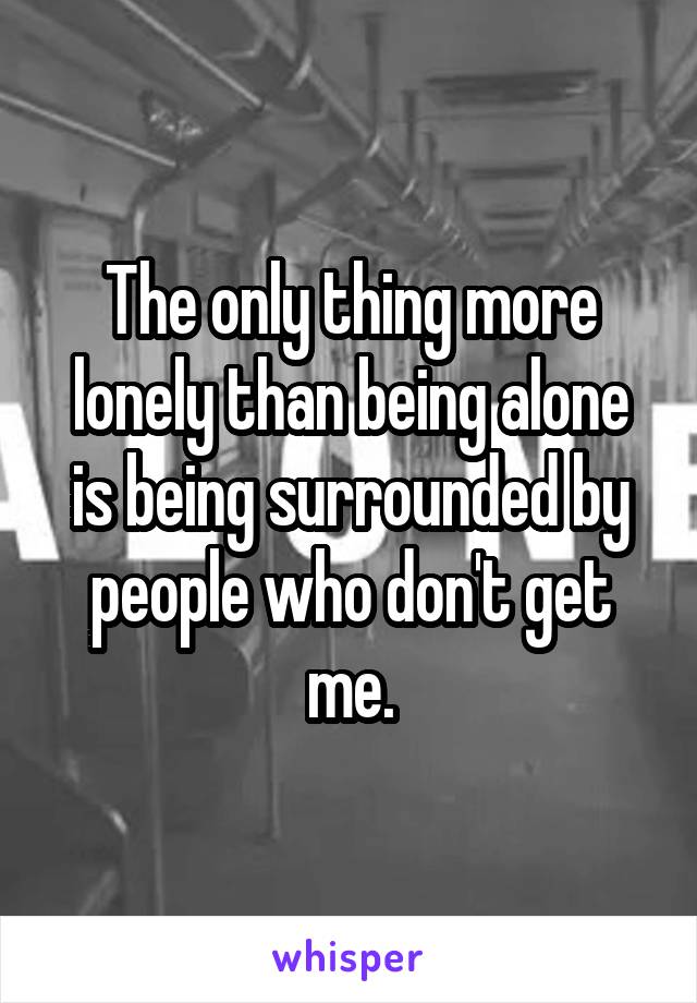 The only thing more lonely than being alone is being surrounded by people who don't get me.