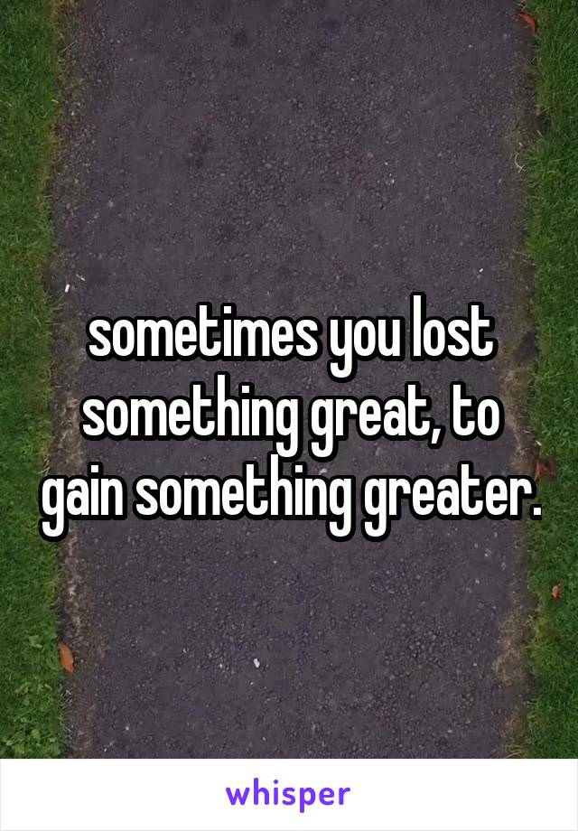 sometimes you lost something great, to gain something greater.