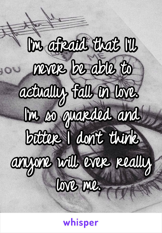I'm afraid that I'll never be able to actually fall in love. 
I'm so guarded and bitter I don't think anyone will ever really love me. 