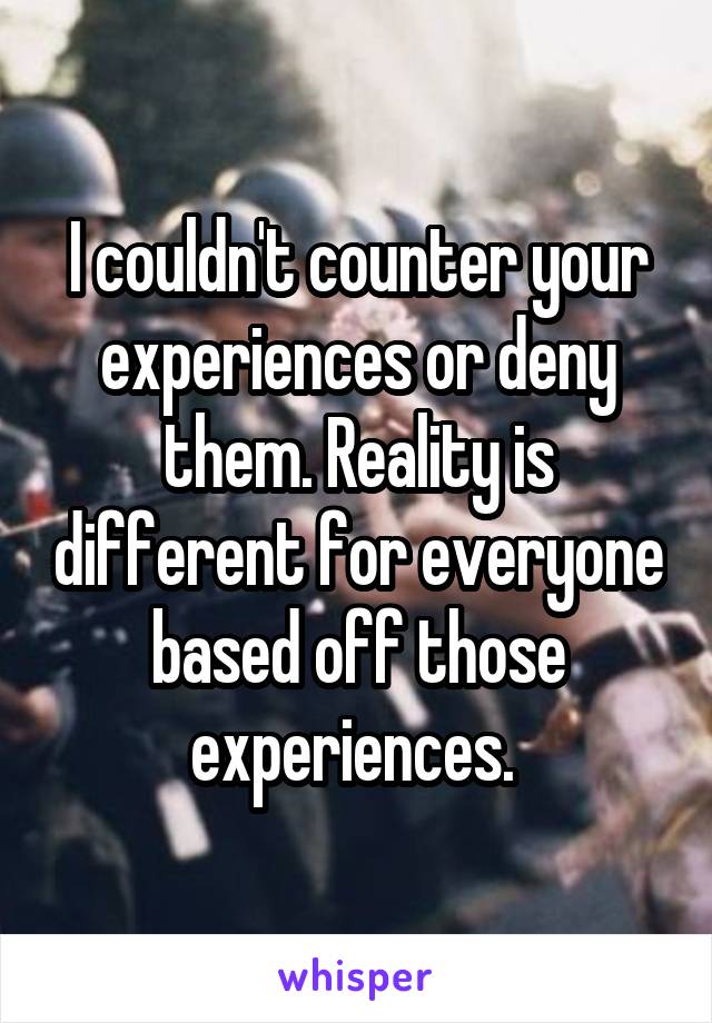 I couldn't counter your experiences or deny them. Reality is different for everyone based off those experiences. 