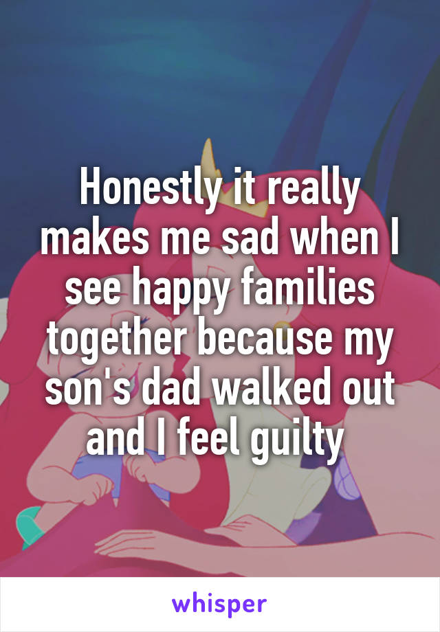 Honestly it really makes me sad when I see happy families together because my son's dad walked out and I feel guilty 