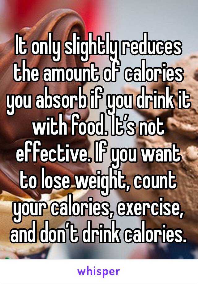 It only slightly reduces the amount of calories you absorb if you drink it with food. It’s not effective. If you want to lose weight, count your calories, exercise, and don’t drink calories.