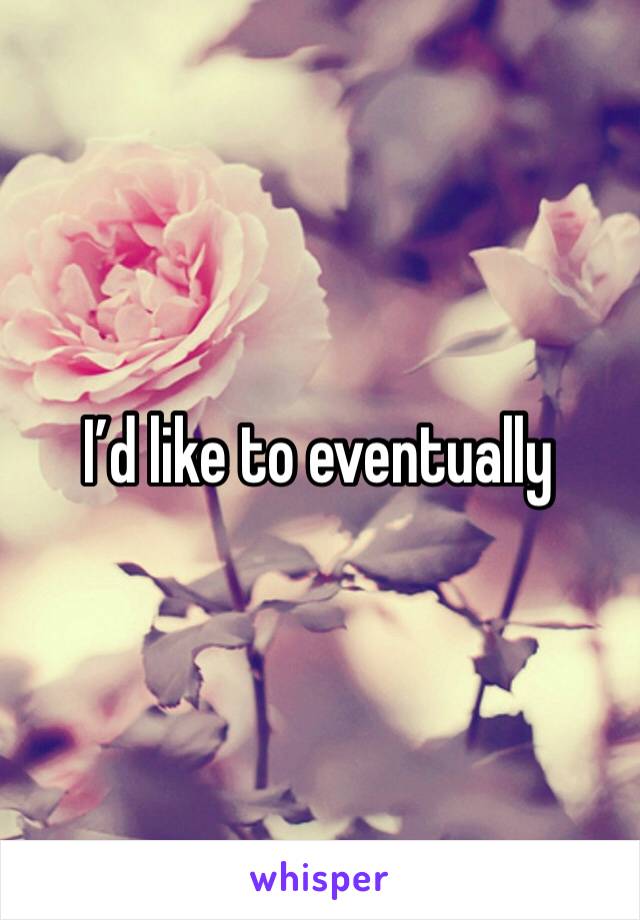 I’d like to eventually 