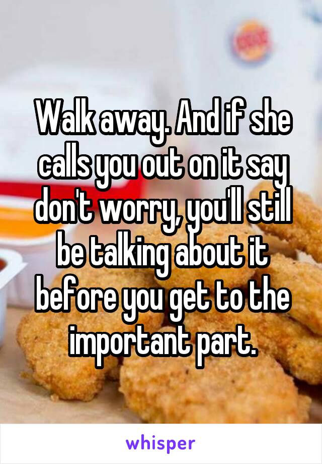 Walk away. And if she calls you out on it say don't worry, you'll still be talking about it before you get to the important part.