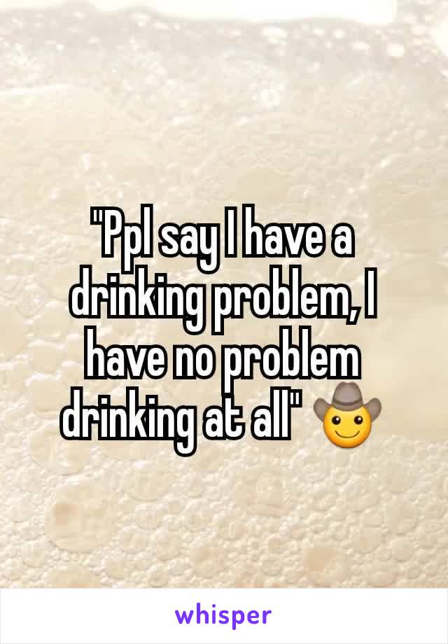 "Ppl say I have a drinking problem, I have no problem drinking at all" 🤠
