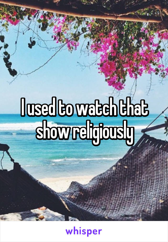 I used to watch that show religiously