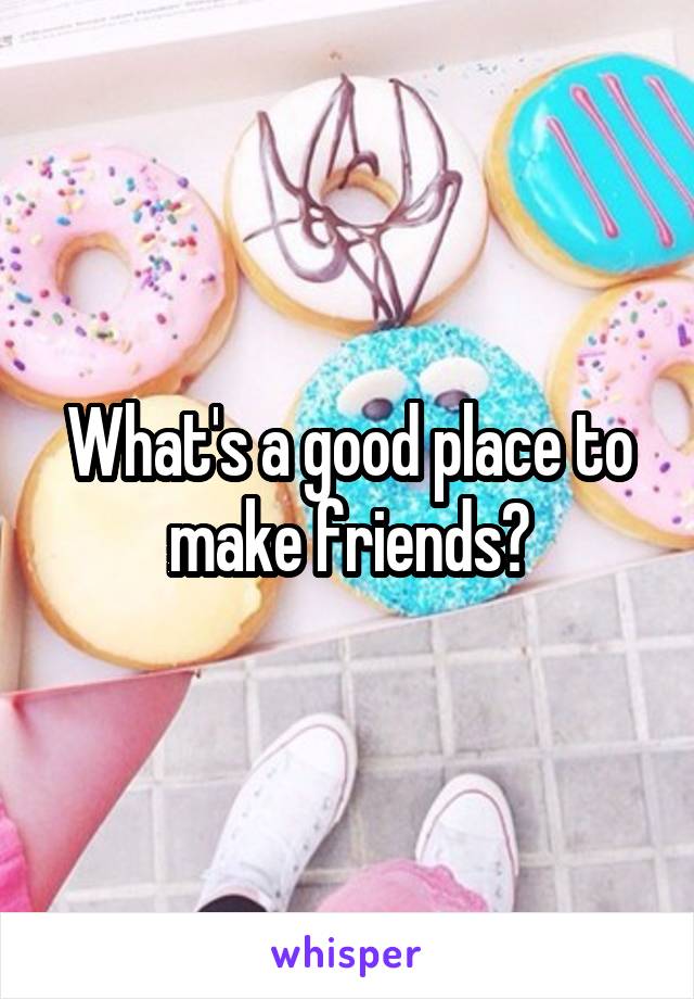 What's a good place to make friends?
