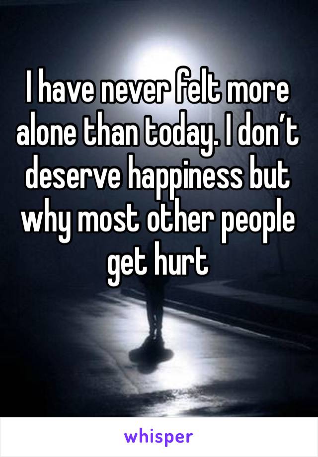 I have never felt more alone than today. I don’t deserve happiness but why most other people get hurt