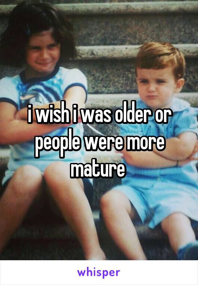 i wish i was older or people were more mature 