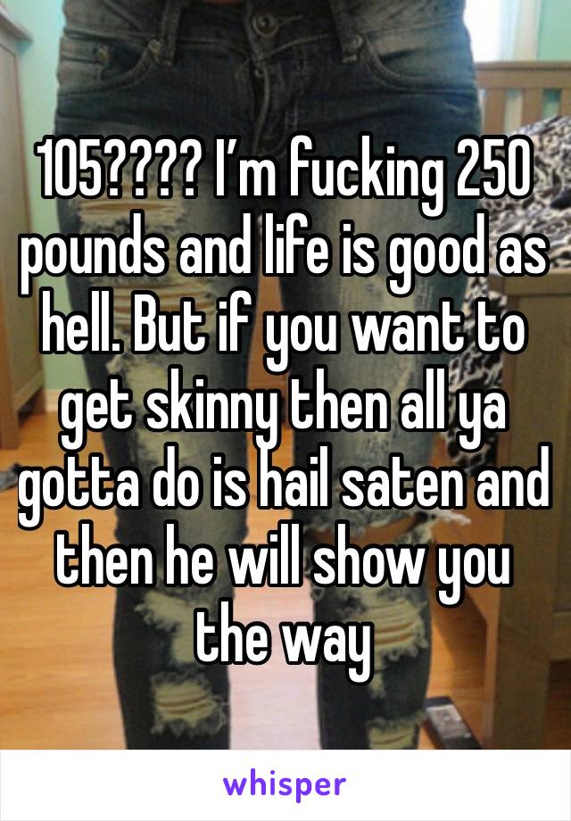 105???? I’m fucking 250 pounds and life is good as hell. But if you want to get skinny then all ya gotta do is hail saten and then he will show you the way