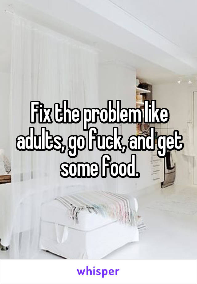 Fix the problem like adults, go fuck, and get some food.