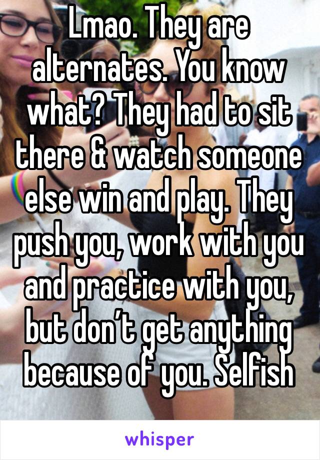 Lmao. They are alternates. You know what? They had to sit there & watch someone else win and play. They push you, work with you and practice with you, but don’t get anything because of you. Selfish 