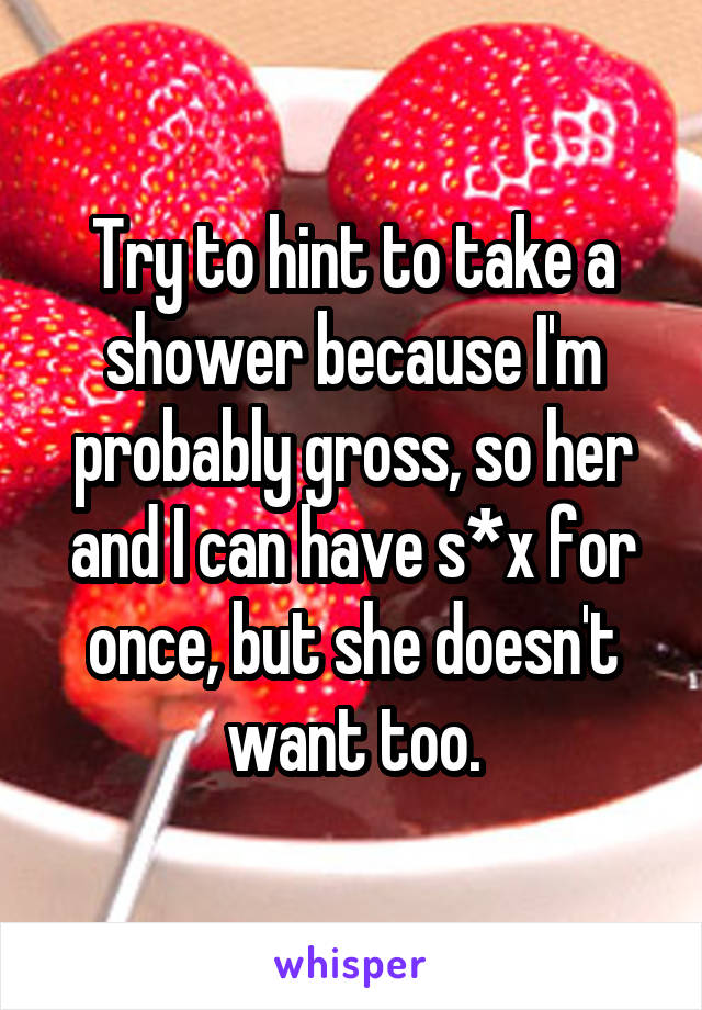 Try to hint to take a shower because I'm probably gross, so her and I can have s*x for once, but she doesn't want too.