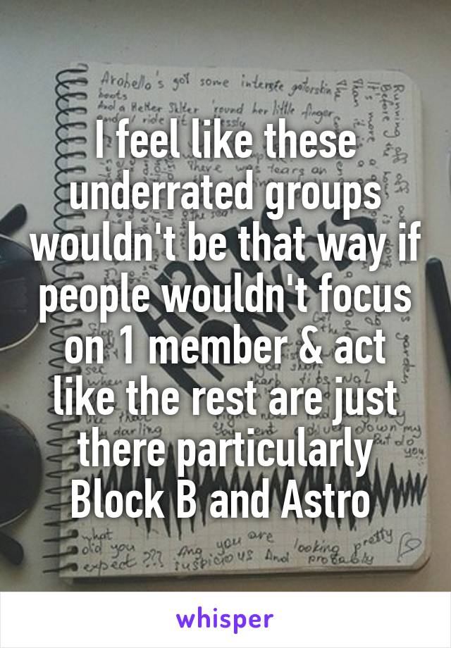 I feel like these underrated groups wouldn't be that way if people wouldn't focus on 1 member & act like the rest are just there particularly Block B and Astro 