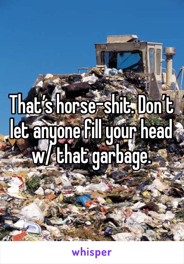That’s horse-shit. Don’t let anyone fill your head w/ that garbage. 