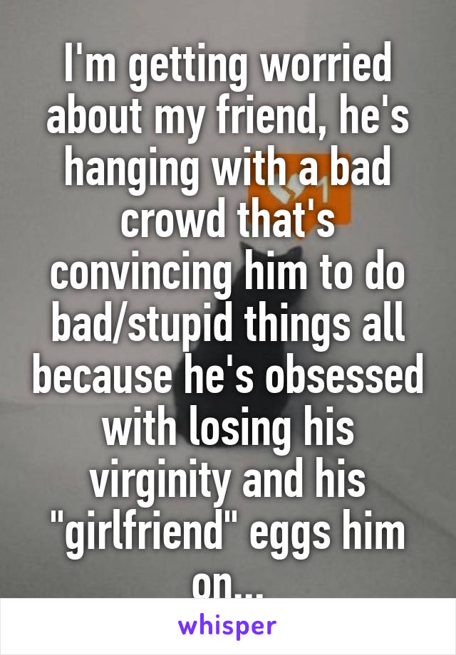 I'm getting worried about my friend, he's hanging with a bad crowd that's convincing him to do bad/stupid things all because he's obsessed with losing his virginity and his "girlfriend" eggs him on...