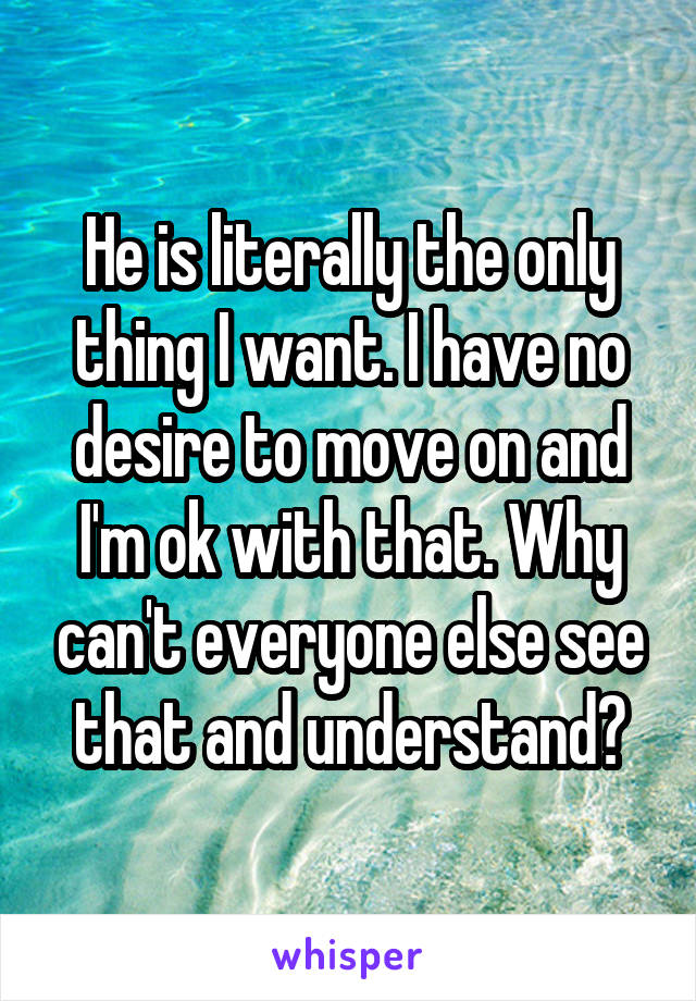 He is literally the only thing I want. I have no desire to move on and I'm ok with that. Why can't everyone else see that and understand?