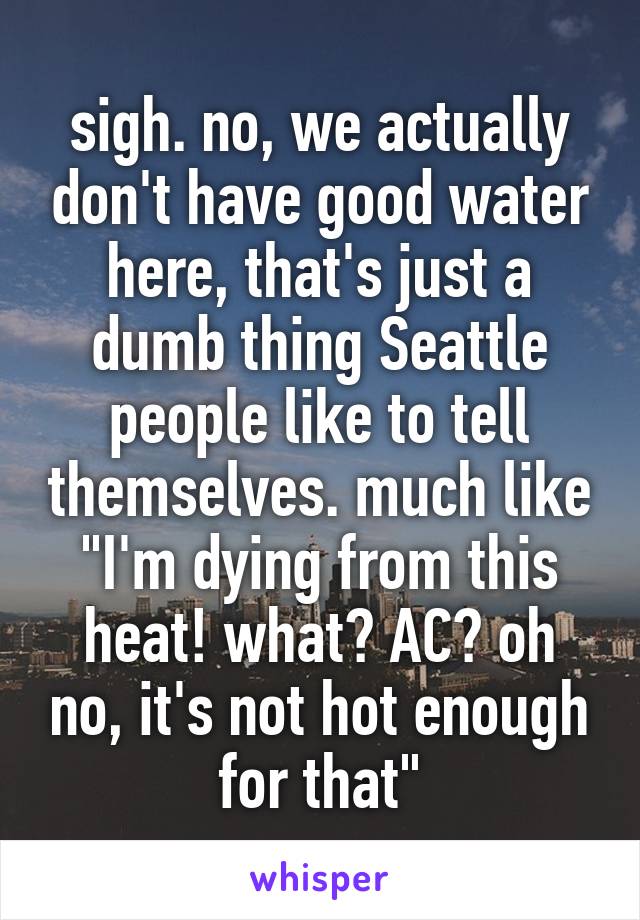 sigh. no, we actually don't have good water here, that's just a dumb thing Seattle people like to tell themselves. much like "I'm dying from this heat! what? AC? oh no, it's not hot enough for that"