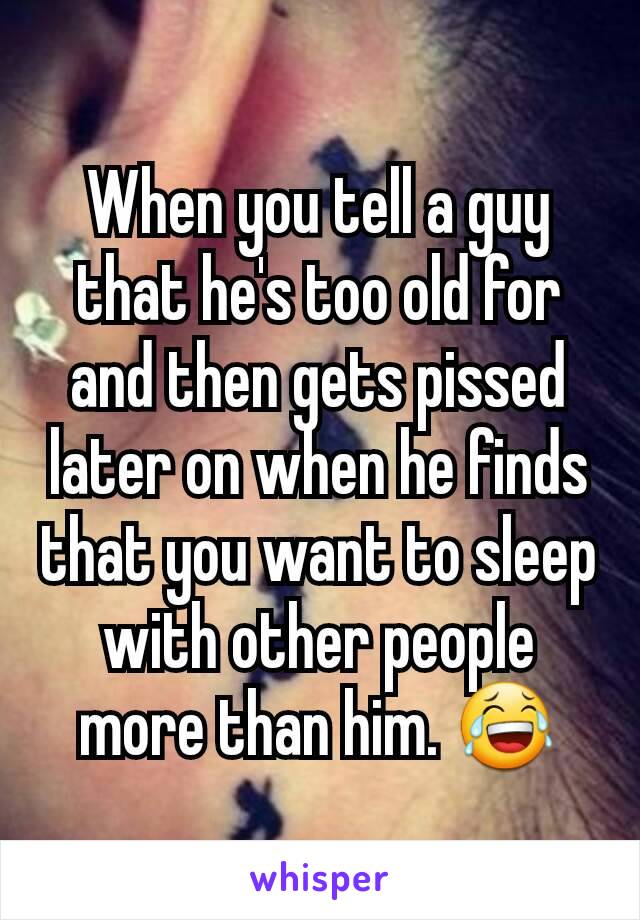 When you tell a guy that he's too old for and then gets pissed later on when he finds that you want to sleep with other people more than him. 😂
