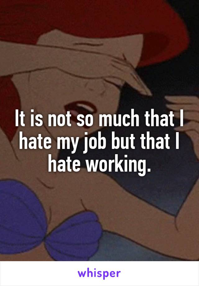 It is not so much that I hate my job but that I hate working.