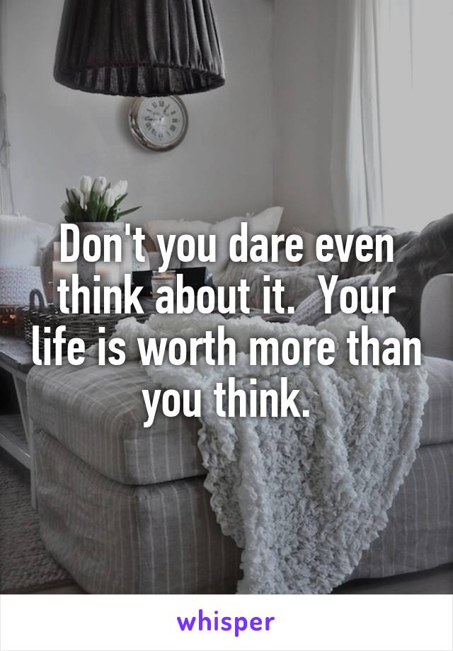 Don't you dare even think about it.  Your life is worth more than you think.