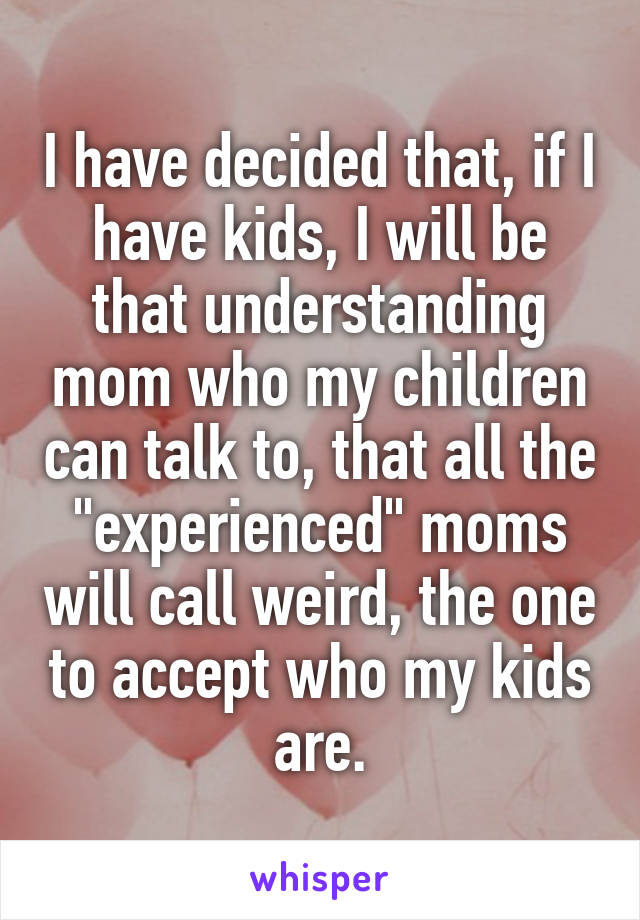 I have decided that, if I have kids, I will be that understanding mom who my children can talk to, that all the "experienced" moms will call weird, the one to accept who my kids are.