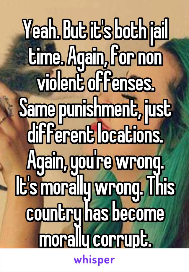 Yeah. But it's both jail time. Again, for non violent offenses.
Same punishment, just different locations.
Again, you're wrong. It's morally wrong. This country has become morally corrupt.