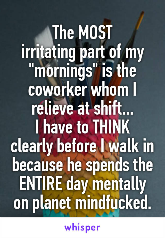 The MOST
irritating part of my "mornings" is the coworker whom I relieve at shift...
I have to THINK clearly before I walk in because he spends the ENTIRE day mentally on planet mindfucked.