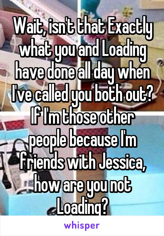 Wait, isn't that Exactly what you and Loading have done all day when I've called you both out? If I'm those other people because I'm friends with Jessica, how are you not Loading?