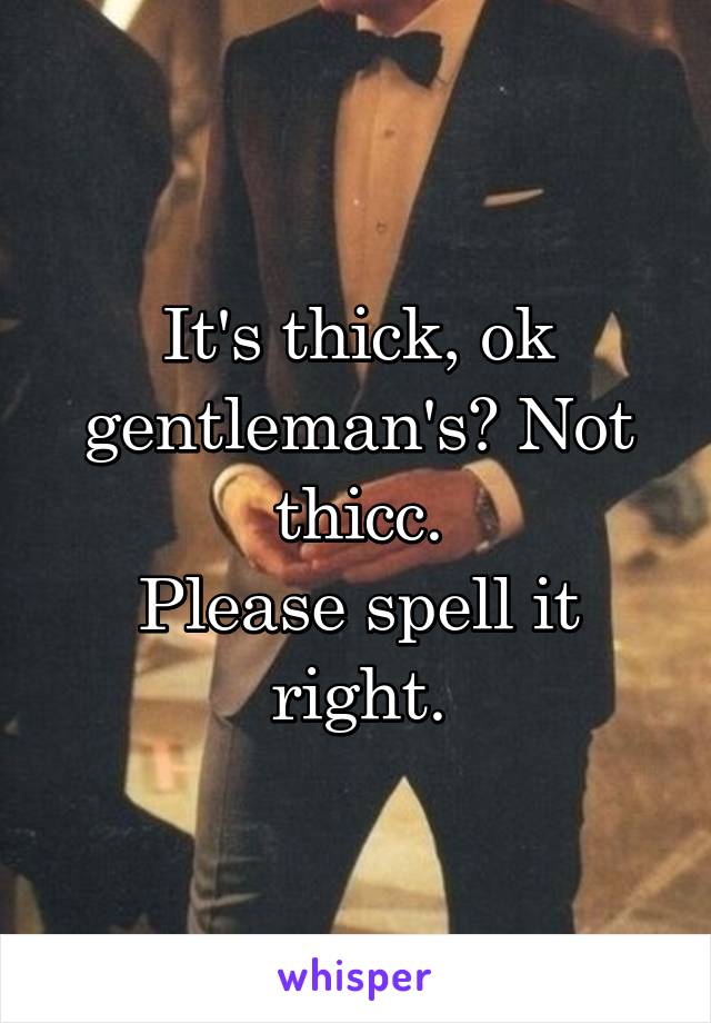 It's thick, ok gentleman's? Not thicc.
Please spell it right.