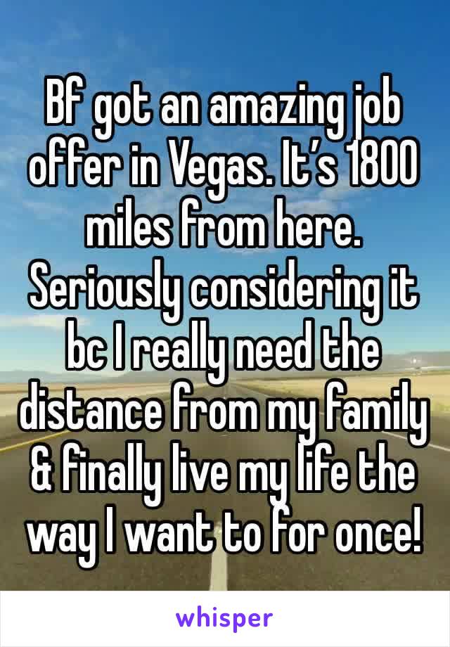Bf got an amazing job offer in Vegas. It’s 1800 miles from here. Seriously considering it bc I really need the distance from my family & finally live my life the way I want to for once!