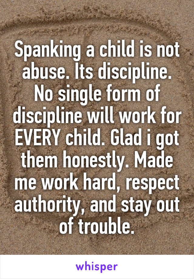 Spanking a child is not abuse. Its discipline. No single form of discipline will work for EVERY child. Glad i got them honestly. Made me work hard, respect authority, and stay out of trouble.