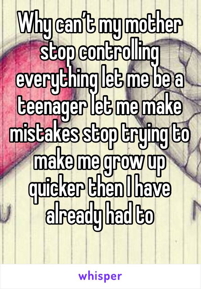 Why can’t my mother stop controlling everything let me be a teenager let me make mistakes stop trying to make me grow up quicker then I have already had to 