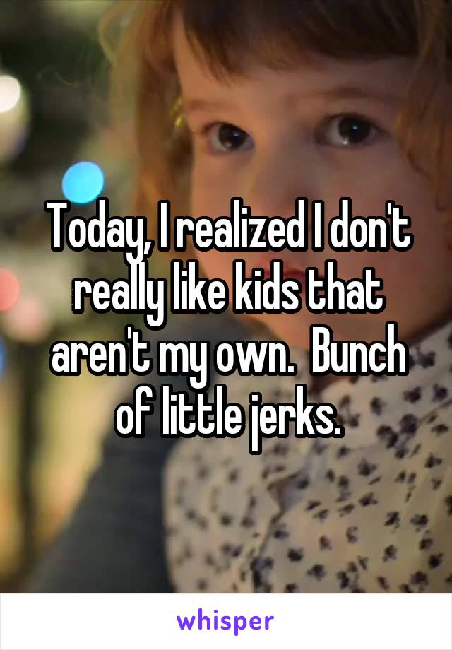 Today, I realized I don't really like kids that aren't my own.  Bunch of little jerks.
