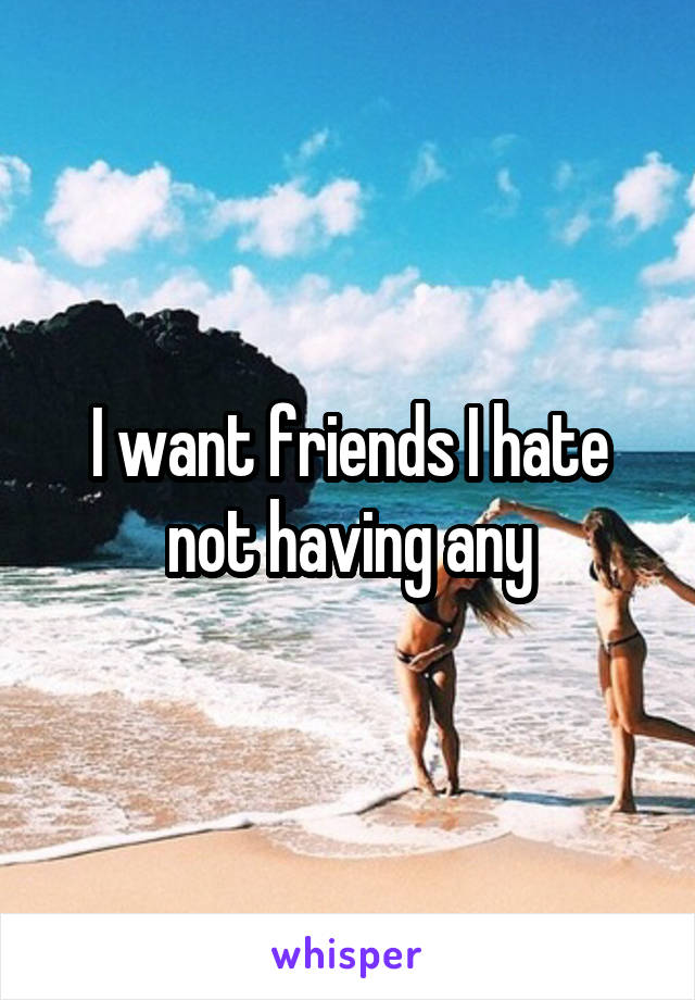 I want friends I hate not having any