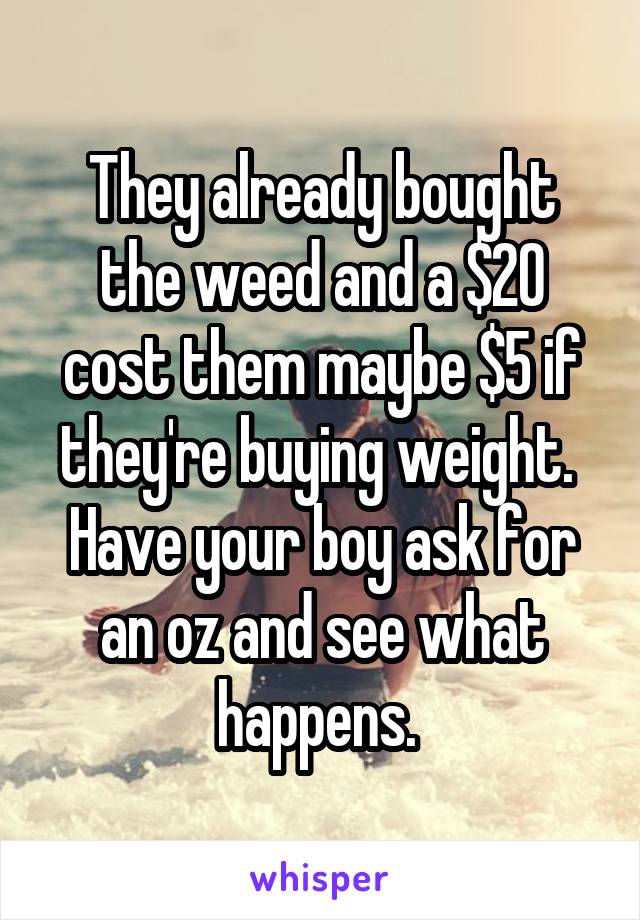 They already bought the weed and a $20 cost them maybe $5 if they're buying weight.  Have your boy ask for an oz and see what happens. 