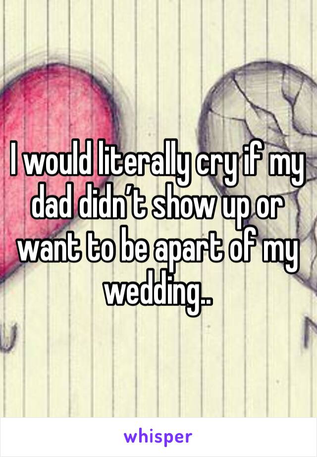 I would literally cry if my dad didn’t show up or want to be apart of my wedding.. 