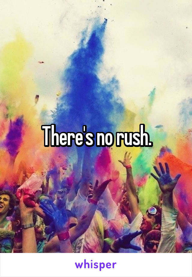 There's no rush.