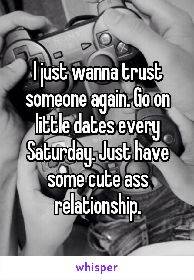 I just wanna trust someone again. Go on little dates every Saturday. Just have some cute ass relationship.