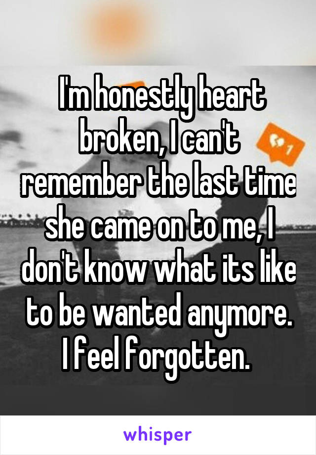 I'm honestly heart broken, I can't remember the last time she came on to me, I don't know what its like to be wanted anymore. I feel forgotten. 