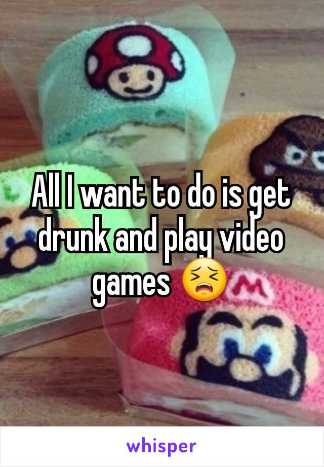 All I want to do is get drunk and play video games 😣