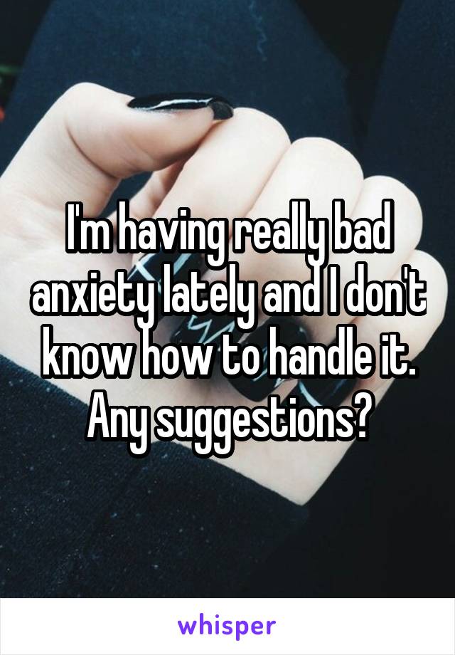 I'm having really bad anxiety lately and I don't know how to handle it. Any suggestions?