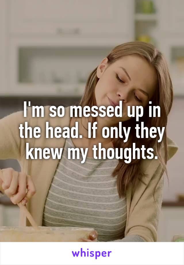I'm so messed up in the head. If only they knew my thoughts.